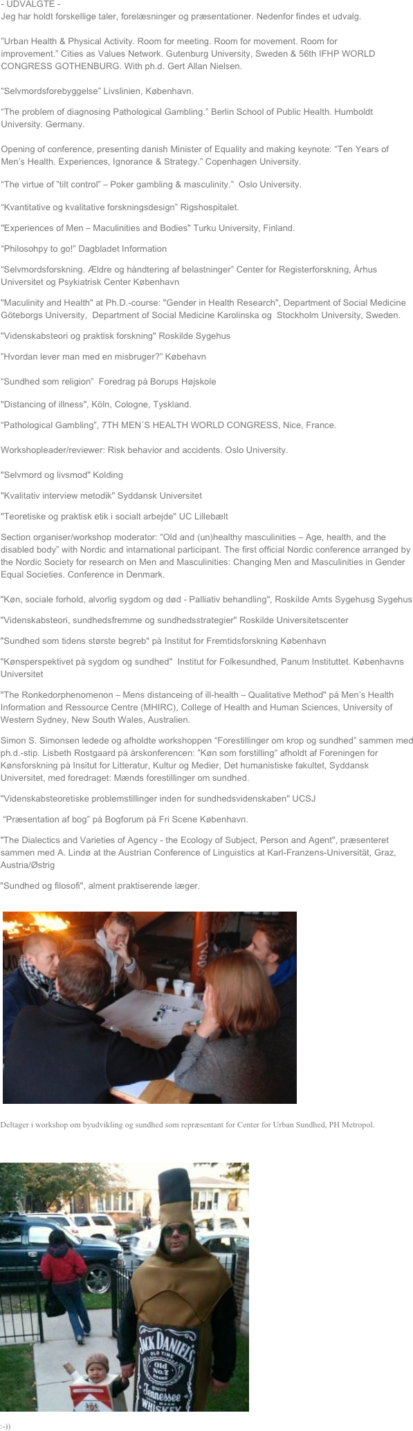 - UDVALGTE - 
Jeg har holdt forskellige taler, forelæsninger og præsentationer. Nedenfor findes et udvalg. 

”Urban Health & Physical Activity. Room for meeting. Room for movement. Room for improvement.” Cities as Values Network. Gutenburg University, Sweden & 56th IFHP WORLD CONGRESS GOTHENBURG. With ph.d. Gert Allan Nielsen. 

“Selvmordsforebyggelse” Livslinien, København.
“The problem of diagnosing Pathological Gambling.” Berlin School of Public Health. Humboldt University. Germany. 

Opening of conference, presenting danish Minister of Equality and making keynote: “Ten Years of Men’s Health. Experiences, Ignorance & Strategy.” Copenhagen University.

“The virtue of ”tilt control” – Poker gambling & masculinity.”  Oslo University.

“Kvantitative og kvalitative forskningsdesign” Rigshospitalet.
"Experiences of Men – Maculinities and Bodies" Turku University, Finland.
“Philosohpy to go!” Dagbladet Information
“Selvmordsforskning. Ældre og håndtering af belastninger” Center for Registerforskning, Århus Universitet og Psykiatrisk Center København
"Maculinity and Health" at Ph.D.-course: "Gender in Health Research", Department of Social Medicine Göteborgs University,  Department of Social Medicine Karolinska og  Stockholm University, Sweden.
"Videnskabsteori og praktisk forskning" Roskilde Sygehus
”Hvordan lever man med en misbruger?” Købehavn

“Sundhed som religion”  Foredrag på Borups Højskole

"Distancing of illness", Köln, Cologne, Tyskland.
“Pathological Gambling”, 7TH MEN´S HEALTH WORLD CONGRESS, Nice, France.

Workshopleader/reviewer: Risk behavior and accidents. Oslo University.

"Selvmord og livsmod" Kolding
"Kvalitativ interview metodik" Syddansk Universitet
"Teoretiske og praktisk etik i socialt arbejde" UC Lillebælt
Section organiser/workshop moderator: “Old and (un)healthy masculinities – Age, health, and the disabled body” with Nordic and intarnational participant. The first official Nordic conference arranged by the Nordic Society for research on Men and Masculinities: Changing Men and Masculinities in Gender Equal Societies. Conference in Denmark. 

"Køn, sociale forhold, alvorlig sygdom og død - Palliativ behandling", Roskilde Amts Sygehusg Sygehus
"Videnskabsteori, sundhedsfremme og sundhedsstrategier" Roskilde Universitetscenter
"Sundhed som tidens største begreb" på Institut for Fremtidsforskning København
"Kønsperspektivet på sygdom og sundhed"  Institut for Folkesundhed, Panum Instituttet. Københavns Universitet
"The Ronkedorphenomenon – Mens distanceing of ill-health – Qualitative Method" på Men’s Health Information and Ressource Centre (MHIRC), College of Health and Human Sciences, University of Western Sydney, New South Wales, Australien.
Simon S. Simonsen ledede og afholdte workshoppen “Forestillinger om krop og sundhed” sammen med ph.d.-stip. Lisbeth Rostgaard på årskonferencen: ”Køn som forstilling” afholdt af Foreningen for Kønsforskning på Insitut for Litteratur, Kultur og Medier, Det humanistiske fakultet, Syddansk Universitet, med foredraget: Mænds forestillinger om sundhed.
"Videnskabsteoretiske problemstillinger inden for sundhedsvidenskaben" UCSJ
 “Præsentation af bog” på Bogforum på Fri Scene København.
"The Dialectics and Varieties of Agency - the Ecology of Subject, Person and Agent", præsenteret sammen med A. Lindø at the Austrian Conference of Linguistics at Karl-Franzens-Universität, Graz, Austria/Østrig
"Sundhed og filosofi", alment praktiserende læger.  
 ￼
Deltager i workshop om byudvikling og sundhed som repræsentant for Center for Urban Sundhed, PH Metropol.

￼
:-))
